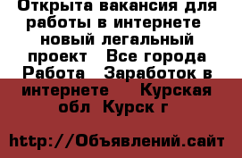 Открыта вакансия для работы в интернете, новый легальный проект - Все города Работа » Заработок в интернете   . Курская обл.,Курск г.